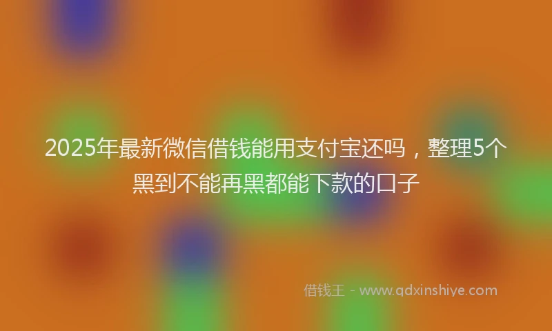 2025年最新微信借钱能用支付宝还吗，整理5个黑到不能再黑都能下款的口子