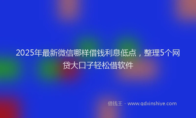 2025年最新微信哪样借钱利息低点，整理5个网贷大口子轻松借软件