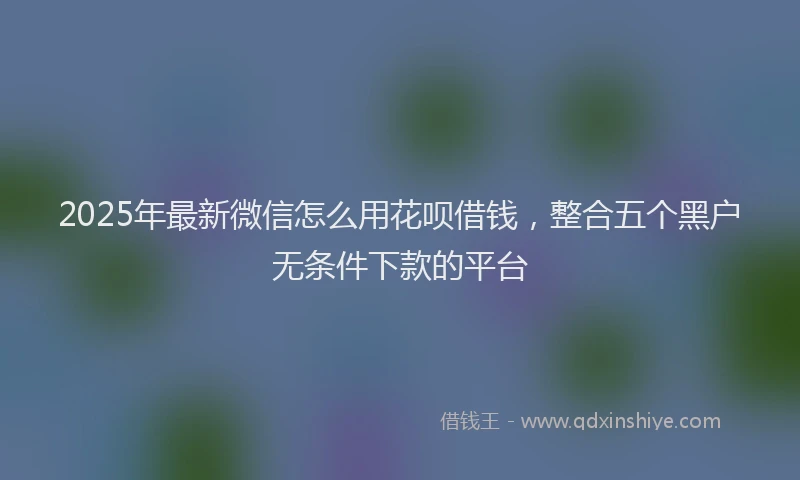 2025年最新微信怎么用花呗借钱，整合五个黑户无条件下款的平台