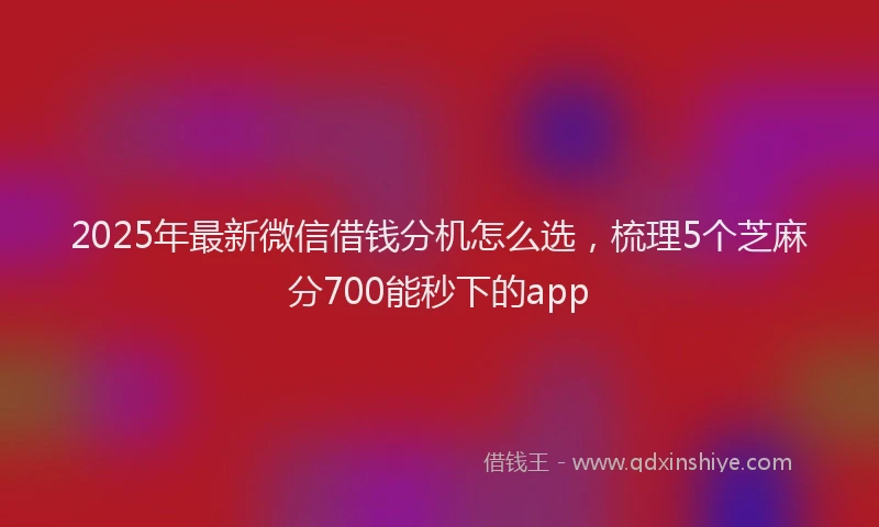 2025年最新微信借钱分机怎么选，梳理5个芝麻分700能秒下的app