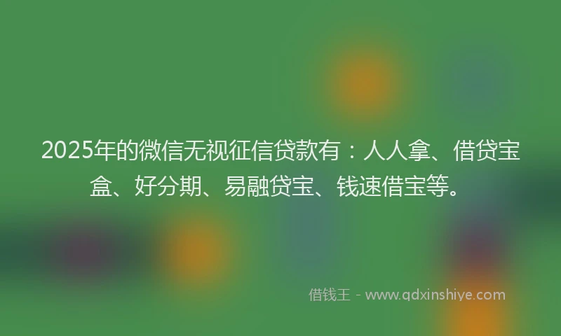 2025年的微信无视征信贷款有：人人拿、借贷宝盒、好分期、易融贷宝、钱速借宝等。