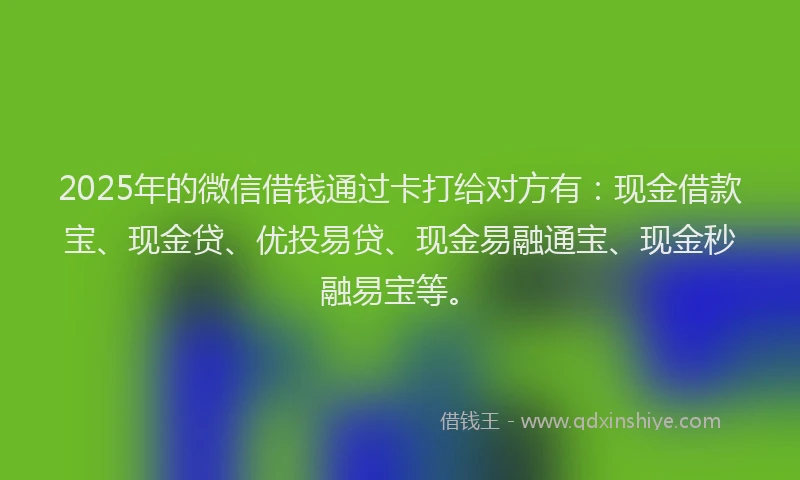 2025年的微信借钱通过卡打给对方有：现金借款宝、现金贷、优投易贷、现金易融通宝、现金秒融易宝等。