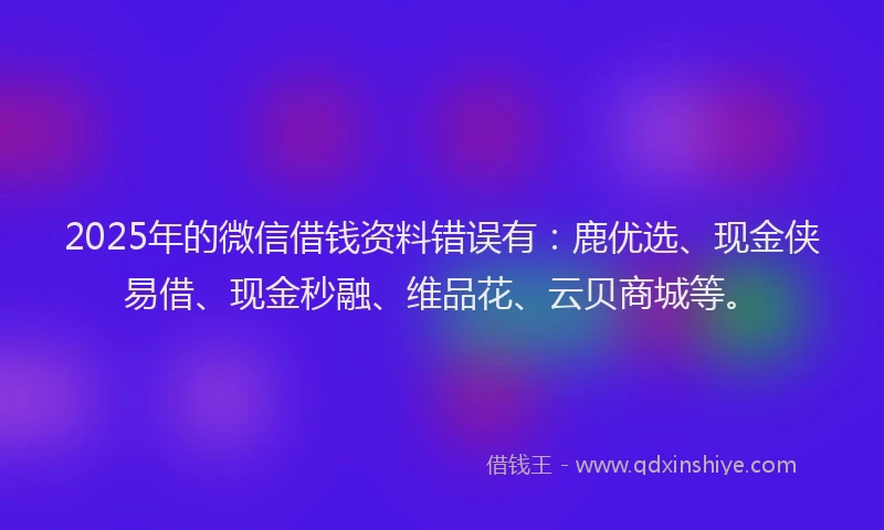 2025年的微信借钱资料错误有：鹿优选、现金侠易借、现金秒融、维品花、云贝商城等。