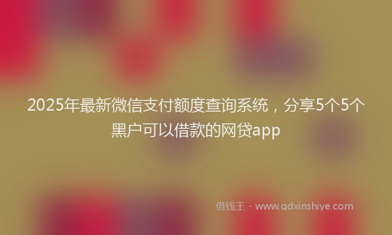 2025年最新微信支付额度查询系统，分享5个5个黑户可以借款的网贷app