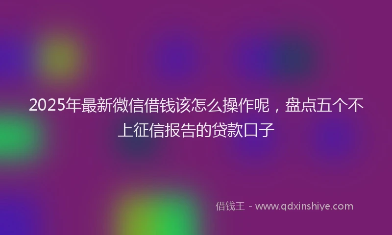 2025年最新微信借钱该怎么操作呢，盘点五个不上征信报告的贷款口子