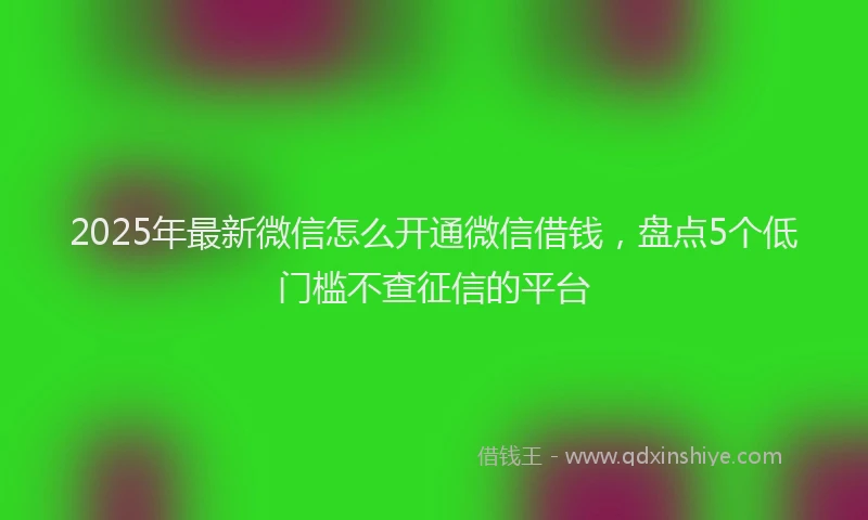 2025年最新微信怎么开通微信借钱，盘点5个低门槛不查征信的平台