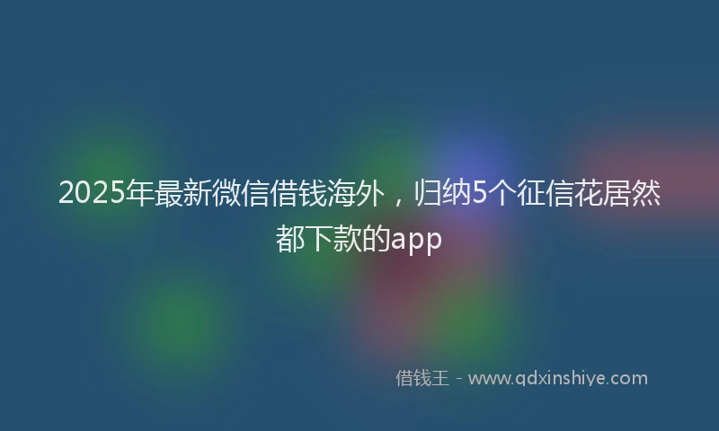 2025年最新微信借钱海外，归纳5个征信花居然都下款的app