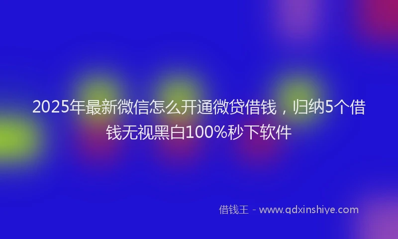 2025年最新微信怎么开通微贷借钱，归纳5个借钱无视黑白100%秒下软件