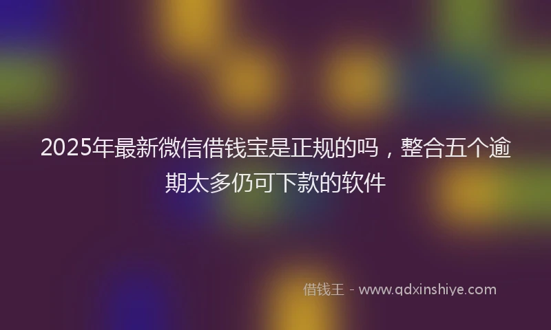 2025年最新微信借钱宝是正规的吗，整合五个逾期太多仍可下款的软件