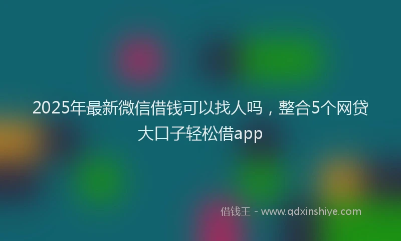 2025年最新微信借钱可以找人吗，整合5个网贷大口子轻松借app