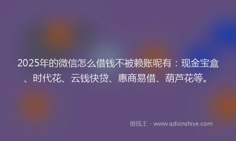 2025年的微信怎么借钱不被赖账呢有：现金宝盒、时代花、云钱快贷、惠商易借、葫芦花等。