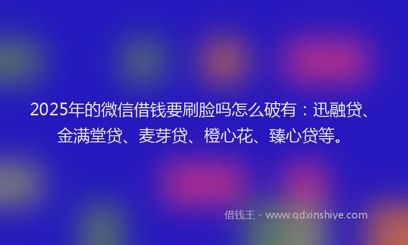 2025年的微信借钱要刷脸吗怎么破有：迅融贷、金满堂贷、麦芽贷、橙心花、臻心贷等。