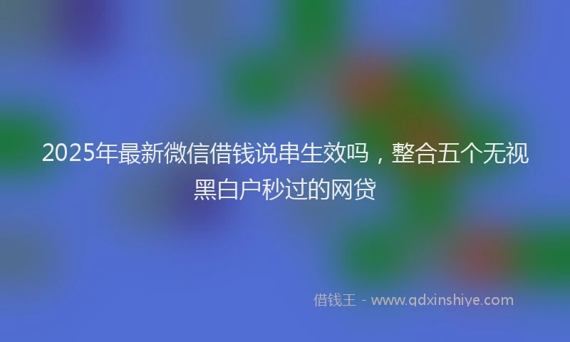 2025年最新微信借钱说串生效吗，整合五个无视黑白户秒过的网贷