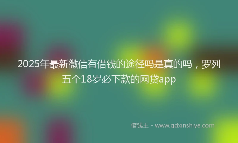 2025年最新微信有借钱的途径吗是真的吗，罗列五个18岁必下款的网贷app
