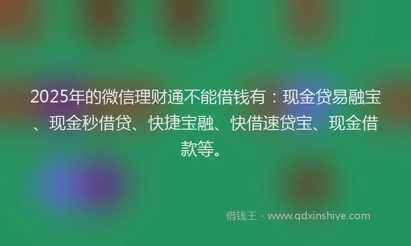 2025年的微信理财通不能借钱有：现金贷易融宝、现金秒借贷、快捷宝融、快借速贷宝、现金借款等。