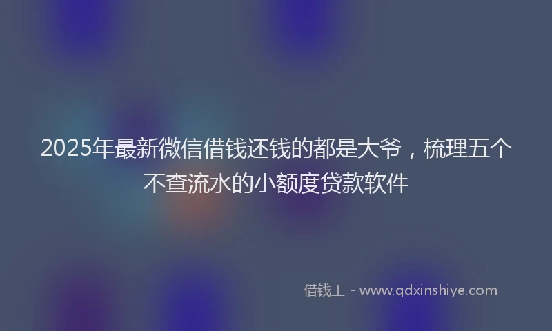 2025年最新微信借钱还钱的都是大爷，梳理五个不查流水的小额度贷款软件