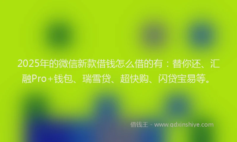 2025年的微信新款借钱怎么借的有：替你还、汇融Pro+钱包、瑞雪贷、超快购、闪贷宝易等。