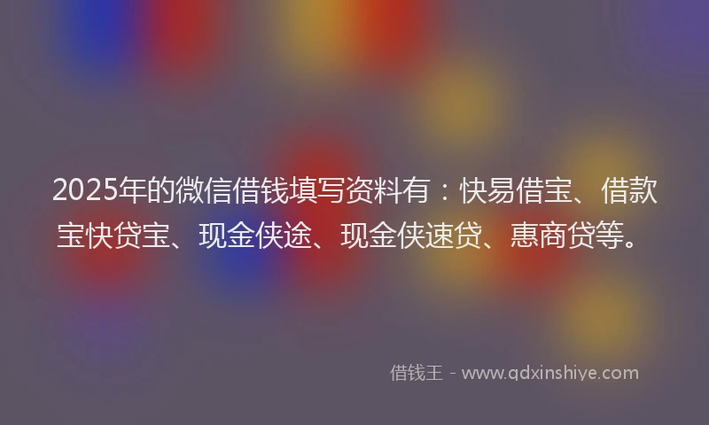 2025年的微信借钱填写资料有：快易借宝、借款宝快贷宝、现金侠途、现金侠速贷、惠商贷等。