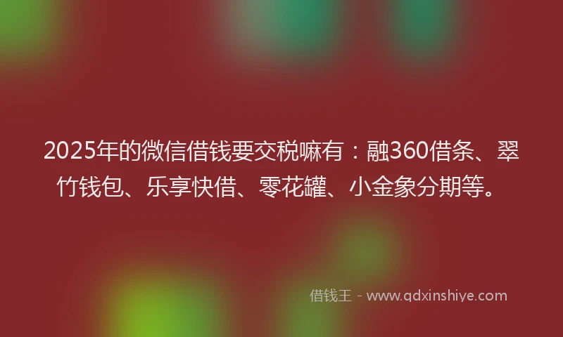 2025年的微信借钱要交税嘛有：融360借条、翠竹钱包、乐享快借、零花罐、小金象分期等。