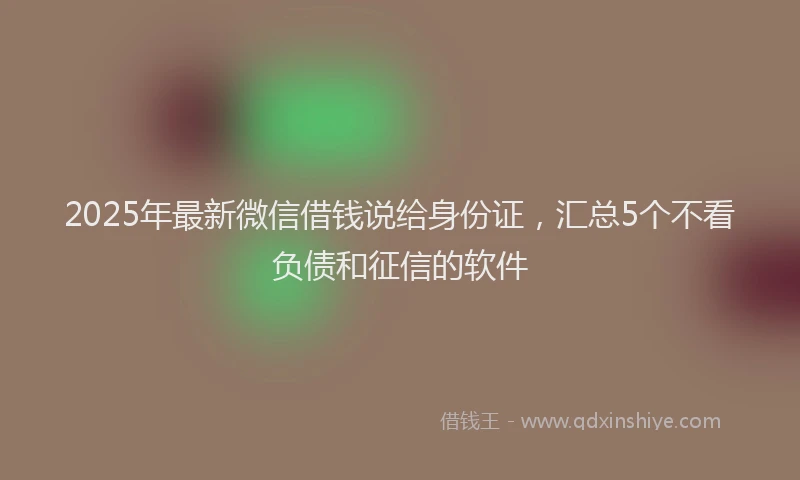 2025年最新微信借钱说给身份证，汇总5个不看负债和征信的软件