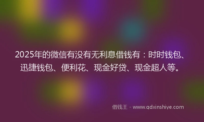 2025年的微信有没有无利息借钱有：时时钱包、迅捷钱包、便利花、现金好贷、现金超人等。