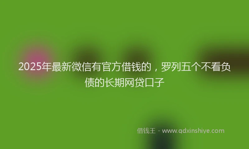 2025年最新微信有官方借钱的，罗列五个不看负债的长期网贷口子