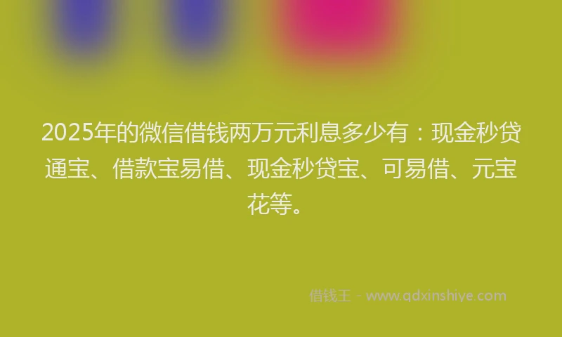 2025年的微信借钱两万元利息多少有：现金秒贷通宝、借款宝易借、现金秒贷宝、可易借、元宝花等。