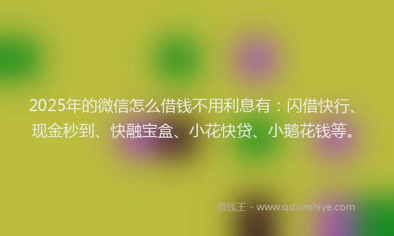 2025年的微信怎么借钱不用利息有：闪借快行、现金秒到、快融宝盒、小花快贷、小鹅花钱等。