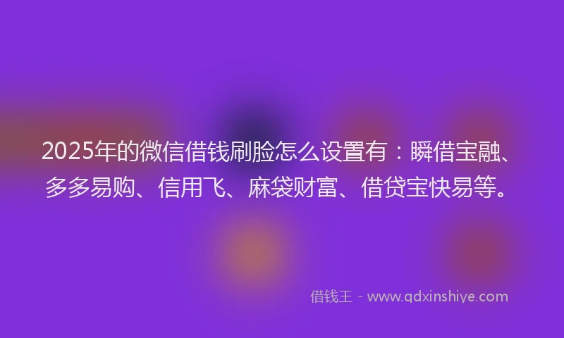 2025年的微信借钱刷脸怎么设置有：瞬借宝融、多多易购、信用飞、麻袋财富、借贷宝快易等。