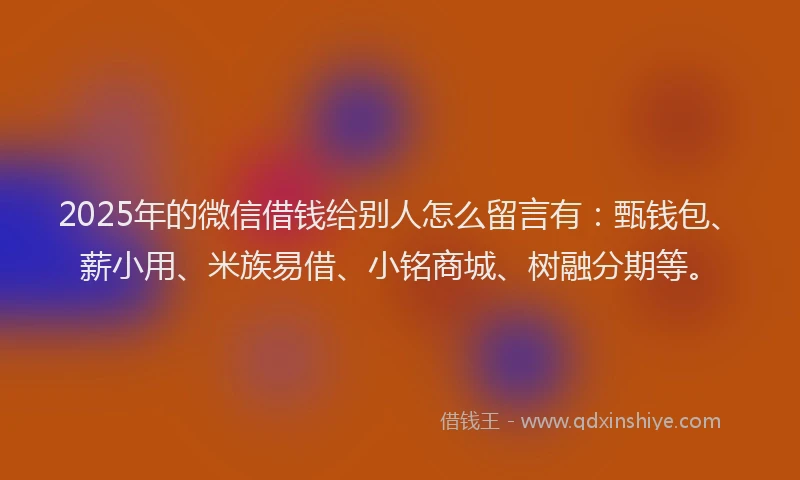 2025年的微信借钱给别人怎么留言有：甄钱包、薪小用、米族易借、小铭商城、树融分期等。