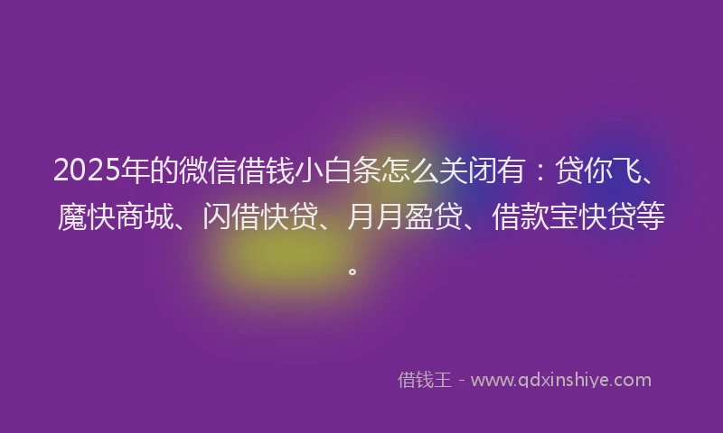 2025年的微信借钱小白条怎么关闭有：贷你飞、魔快商城、闪借快贷、月月盈贷、借款宝快贷等。