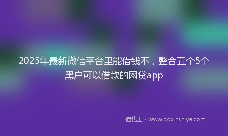 2025年最新微信平台里能借钱不，整合五个5个黑户可以借款的网贷app