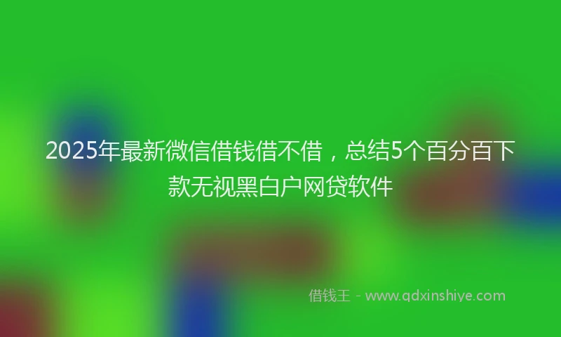 2025年最新微信借钱借不借，总结5个百分百下款无视黑白户网贷软件