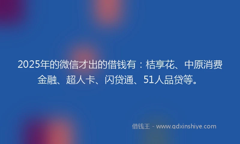 2025年的微信才出的借钱有：桔享花、中原消费金融、超人卡、闪贷通、51人品贷等。