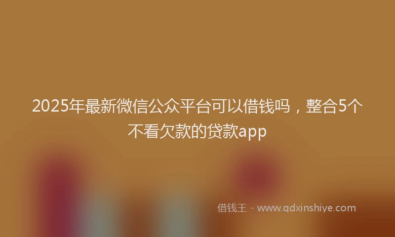2025年最新微信公众平台可以借钱吗，整合5个不看欠款的贷款app
