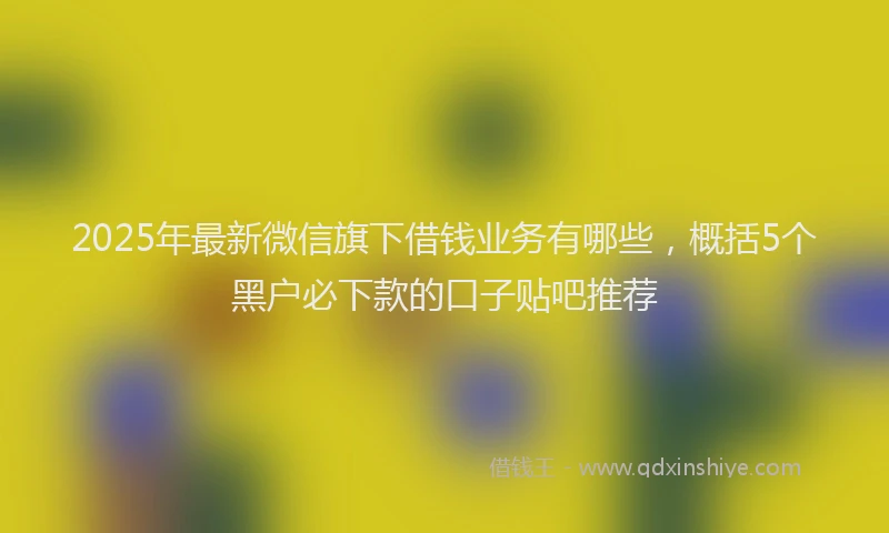 2025年最新微信旗下借钱业务有哪些，概括5个黑户必下款的口子贴吧推荐