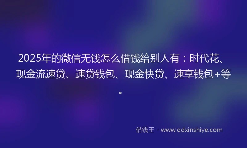 2025年的微信无钱怎么借钱给别人有：时代花、现金流速贷、速贷钱包、现金快贷、速享钱包+等。