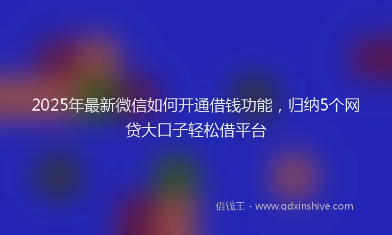 2025年最新微信如何开通借钱功能，归纳5个网贷大口子轻松借平台