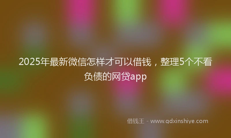 2025年最新微信怎样才可以借钱，整理5个不看负债的网贷app