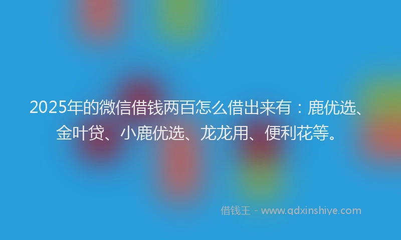 2025年的微信借钱两百怎么借出来有：鹿优选、金叶贷、小鹿优选、龙龙用、便利花等。