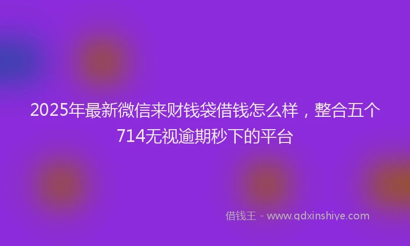 2025年最新微信来财钱袋借钱怎么样，整合五个714无视逾期秒下的平台