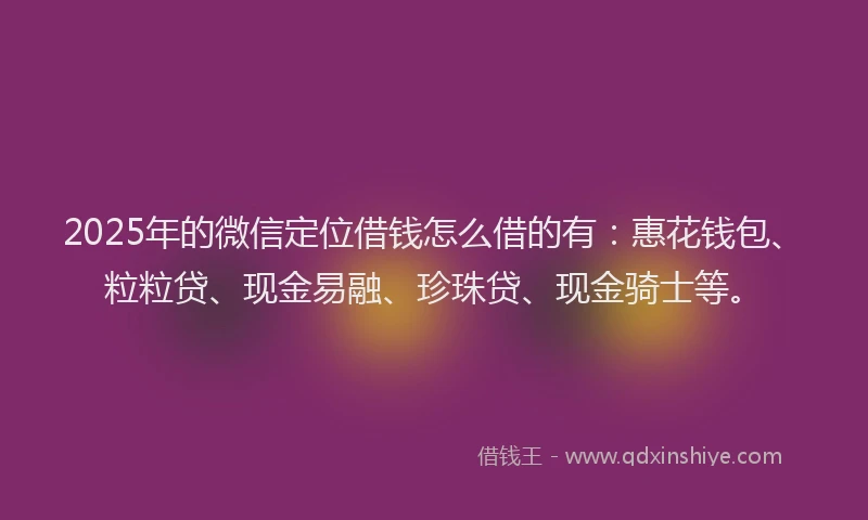 2025年的微信定位借钱怎么借的有：惠花钱包、粒粒贷、现金易融、珍珠贷、现金骑士等。
