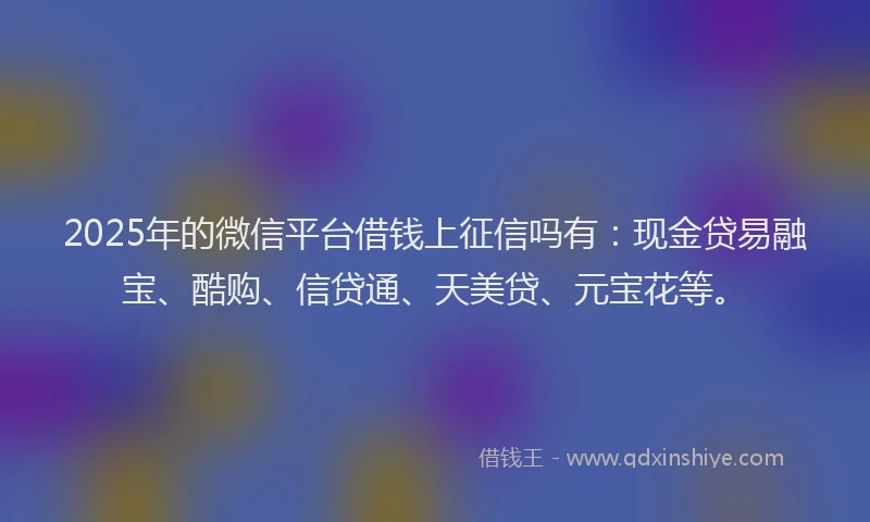 2025年的微信平台借钱上征信吗有：现金贷易融宝、酷购、信贷通、天美贷、元宝花等。