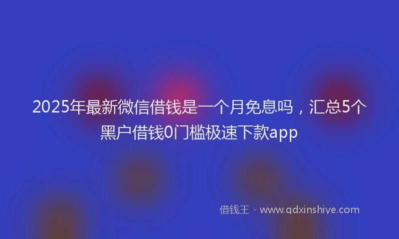 2025年最新微信借钱是一个月免息吗，汇总5个黑户借钱0门槛极速下款app