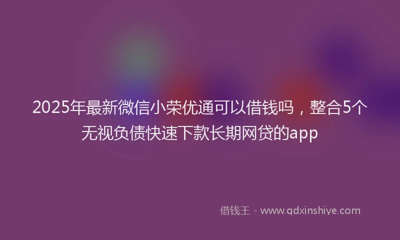 2025年最新微信小荣优通可以借钱吗，整合5个无视负债快速下款长期网贷的app