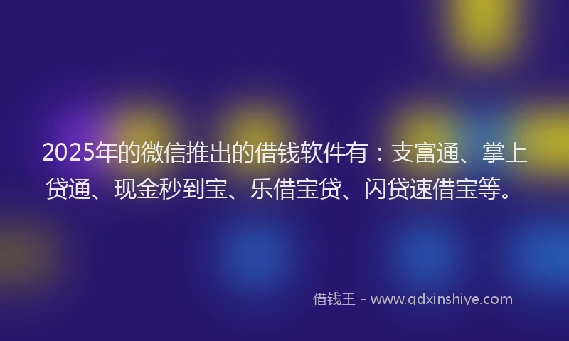 2025年的微信推出的借钱软件有：支富通、掌上贷通、现金秒到宝、乐借宝贷、闪贷速借宝等。