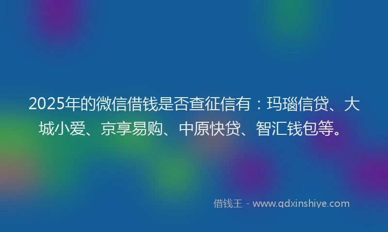 2025年的微信借钱是否查征信有：玛瑙信贷、大城小爱、京享易购、中原快贷、智汇钱包等。