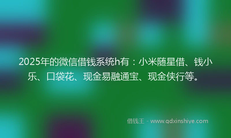 2025年的微信借钱系统h有：小米随星借、钱小乐、口袋花、现金易融通宝、现金侠行等。