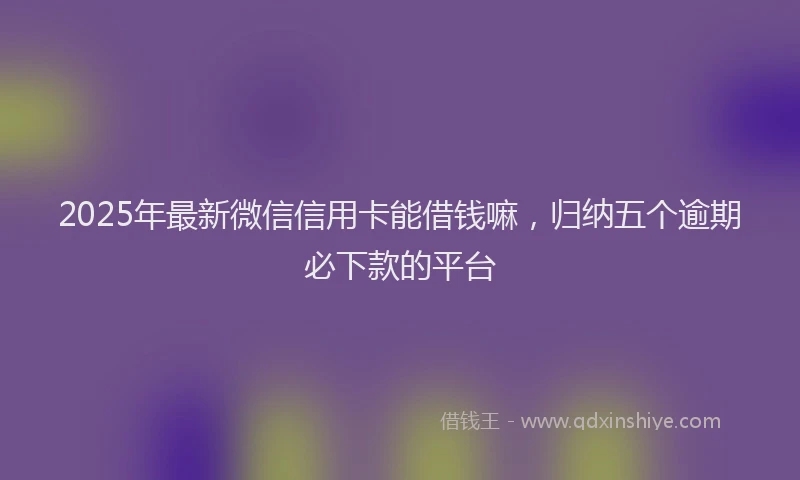2025年最新微信信用卡能借钱嘛，归纳五个逾期必下款的平台