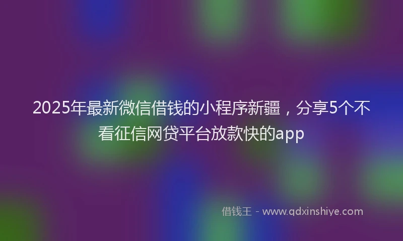 2025年最新微信借钱的小程序新疆，分享5个不看征信网贷平台放款快的app